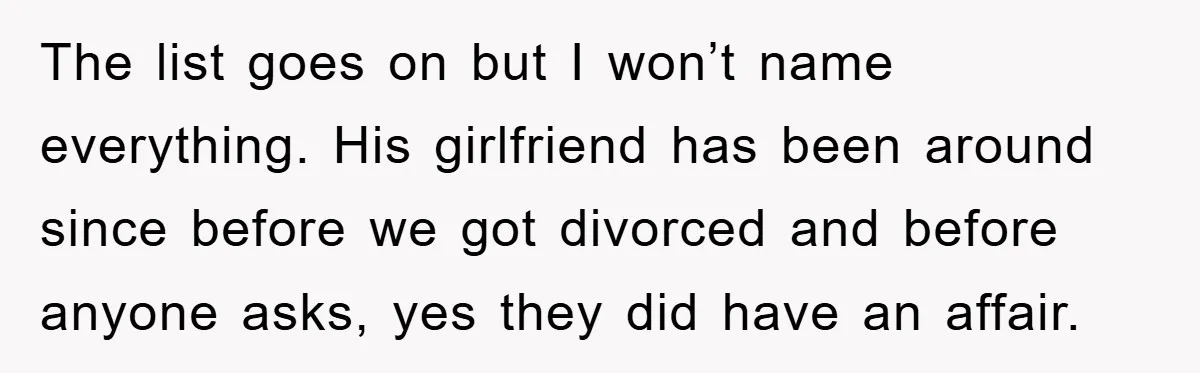 The list goes on but I won’t name everything. His girlfriend has been around since before we got divorced and before anyone asks, yes they did have an affair.
