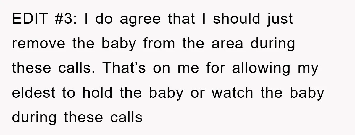 EDIT #3: I do agree that I should just remove the baby from the area during these calls. That’s on me for allowing my eldest to hold the baby or...