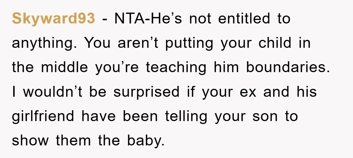 Skyward93 - NTA-He’s not entitled to anything. You aren’t putting your child in the middle you’re teaching him boundaries. I wouldn’t be surprised if your ex and his girlfriend have...