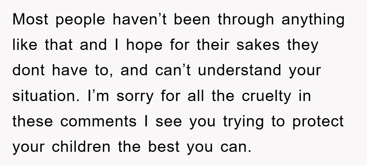 Most people haven’t been through anything like that and I hope for their sakes they dont have to, and can’t understand your situation. I’m sorry for all the cruelty in...