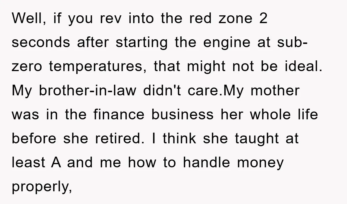 Well, if you rev into the red zone 2 seconds after starting the engine at sub-zero temperatures, that might not be ideal. My brother-in-law didn't care.My mother was in the...