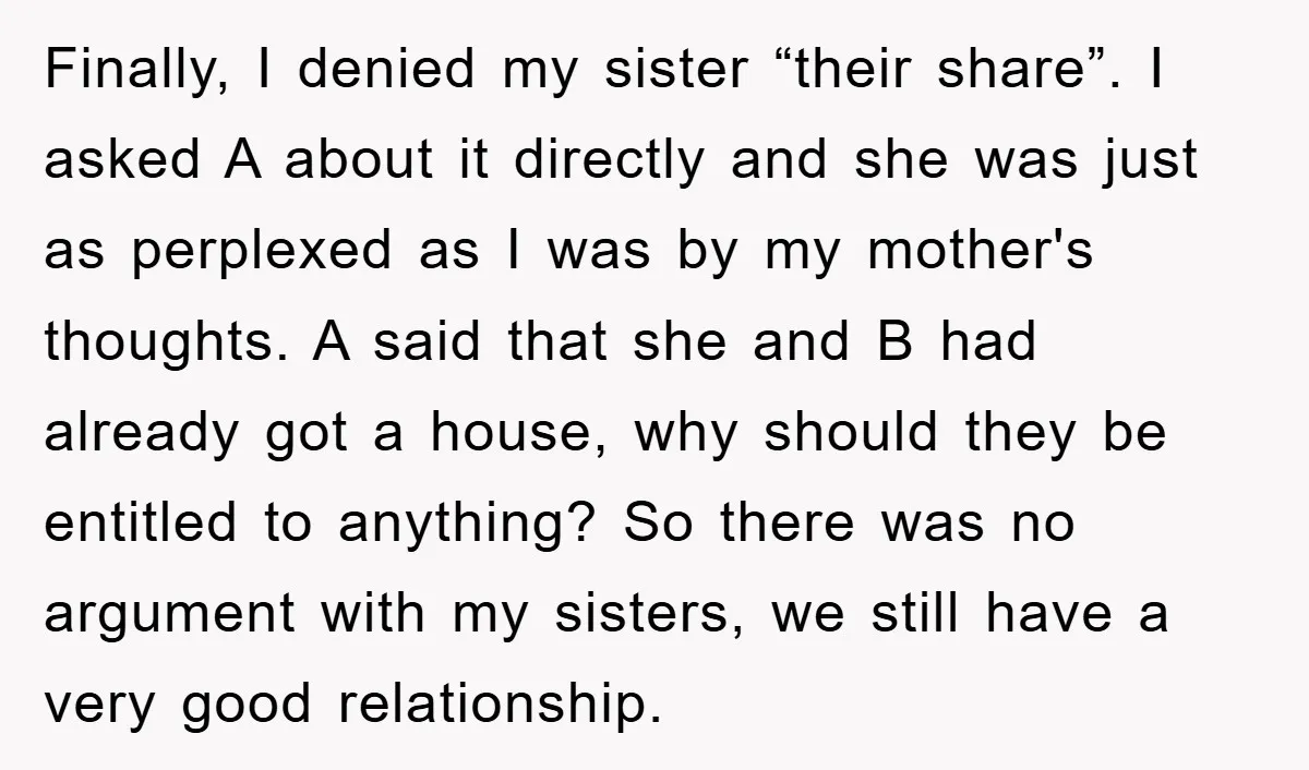 Finally, I denied my sister “their share”. I asked A about it directly and she was just as perplexed as I was by my mother's thoughts. A said that she...