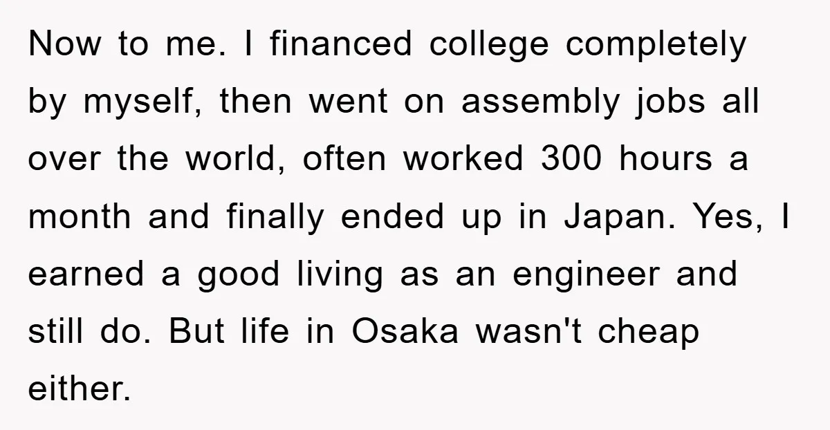 Now to me. I financed college completely by myself, then went on assembly jobs all over the world, often worked 300 hours a month and finally ended up in Japan....