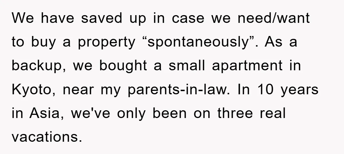 We have saved up in case we need/want to buy a property “spontaneously”. As a backup, we bought a small apartment in Kyoto, near my parents-in-law. In 10 years in...