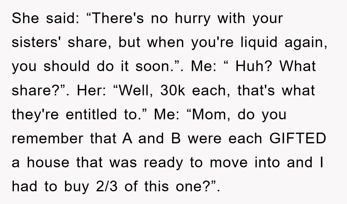 She said: “There's no hurry with your sisters' share, but when you're liquid again, you should do it soon.”. Me: “ Huh? What share?”. Her: “Well, 30k each, that's what...