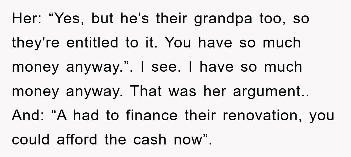 Her: “Yes, but he's their grandpa too, so they're entitled to it. You have so much money anyway.”. I see. I have so much money anyway. That was her argument.....