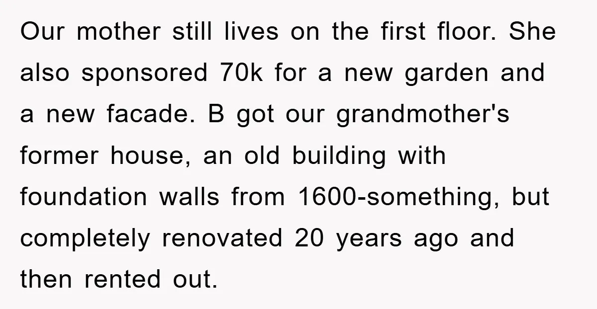 Our mother still lives on the first floor. She also sponsored 70k for a new garden and a new facade. B got our grandmother's former house, an old building with...