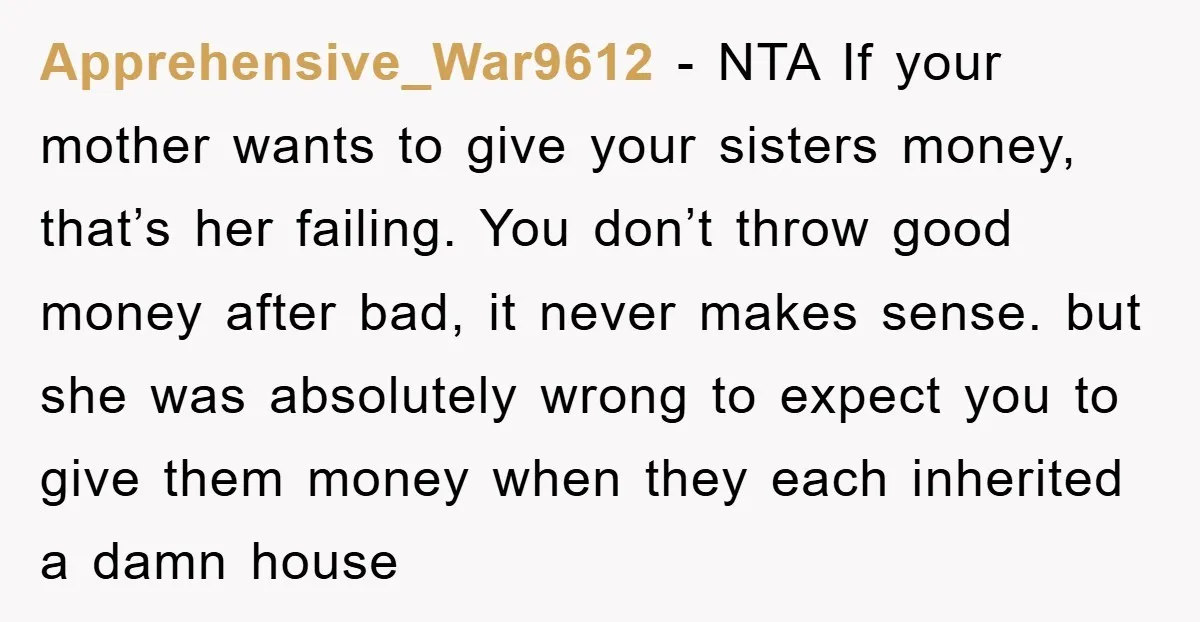Apprehensive_War9612 − NTA If your mother wants to give your sisters money, that’s her failing. You don’t throw good money after bad, it never makes sense. but she was absolutely...