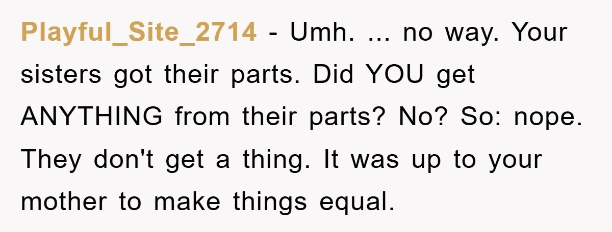 Playful_Site_2714 − Umh. ... no way. Your sisters got their parts. Did YOU get ANYTHING from their parts? No? So: nope. They don't get a thing. It was up to...