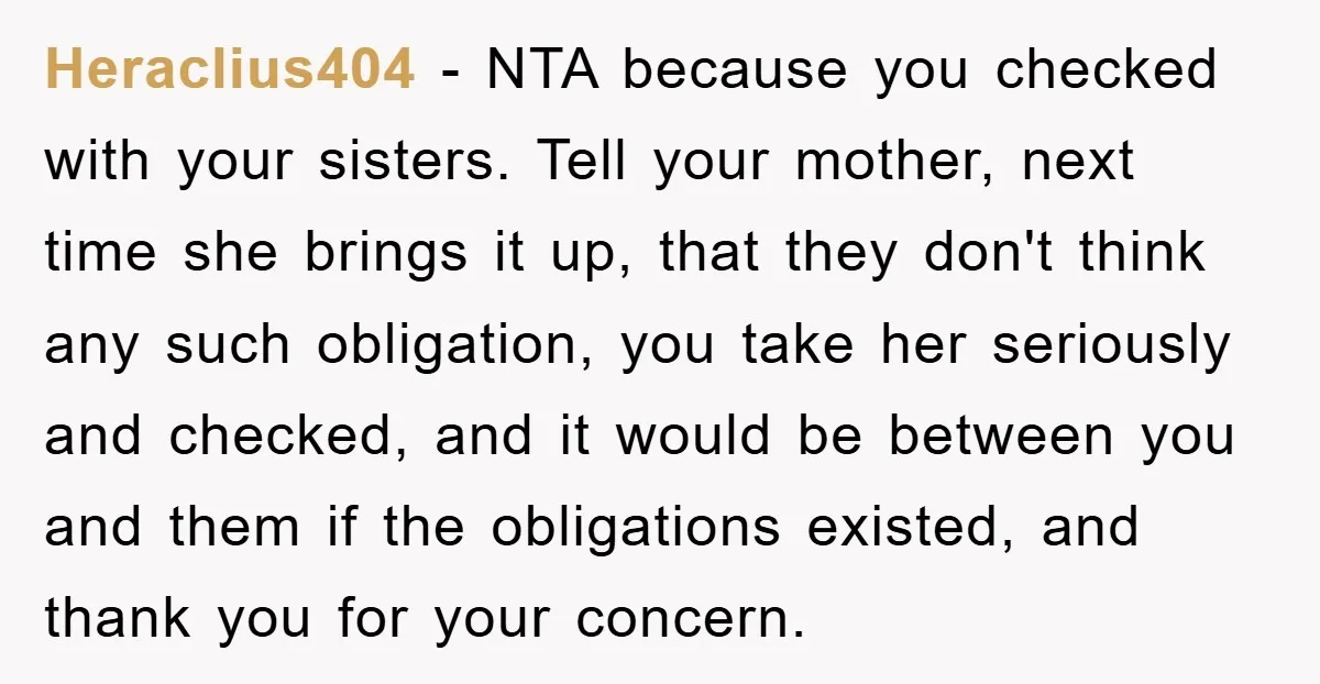 Heraclius404 − NTA because you checked with your sisters. Tell your mother, next time she brings it up, that they don't think any such obligation, you take her seriously and...