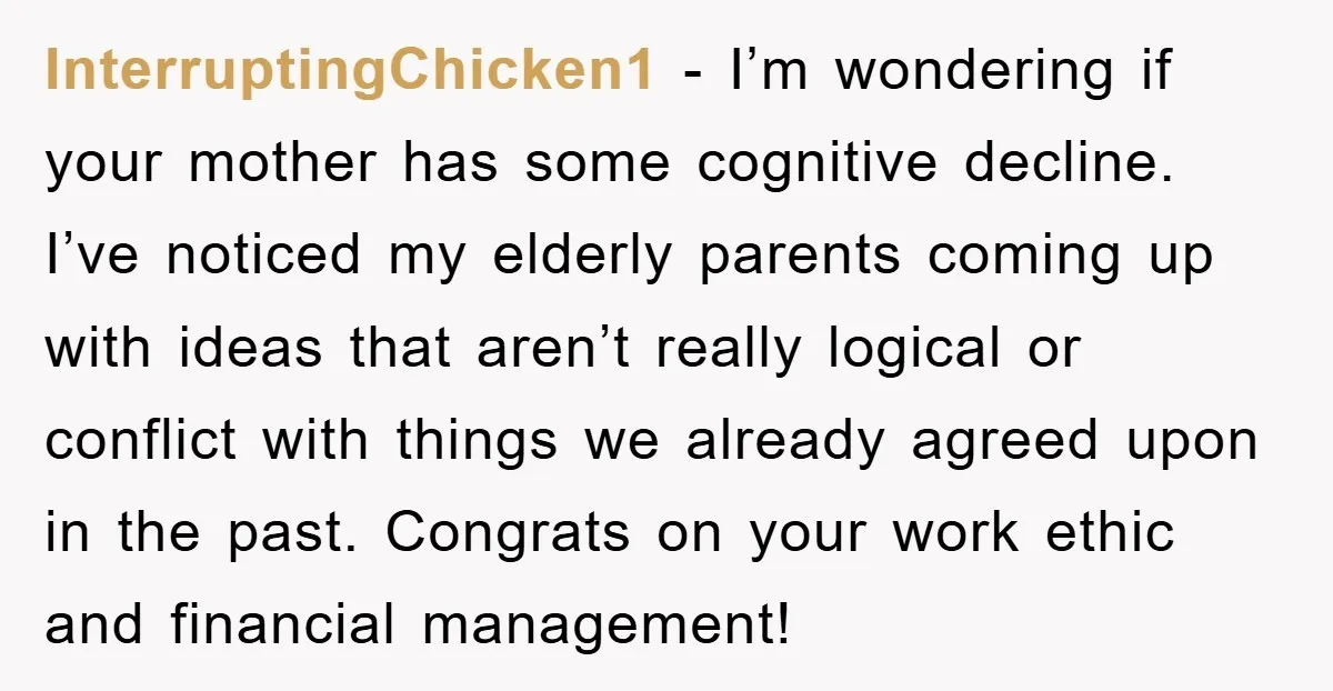 InterruptingChicken1 − I’m wondering if your mother has some cognitive decline. I’ve noticed my elderly parents coming up with ideas that aren’t really logical or conflict with things we already...