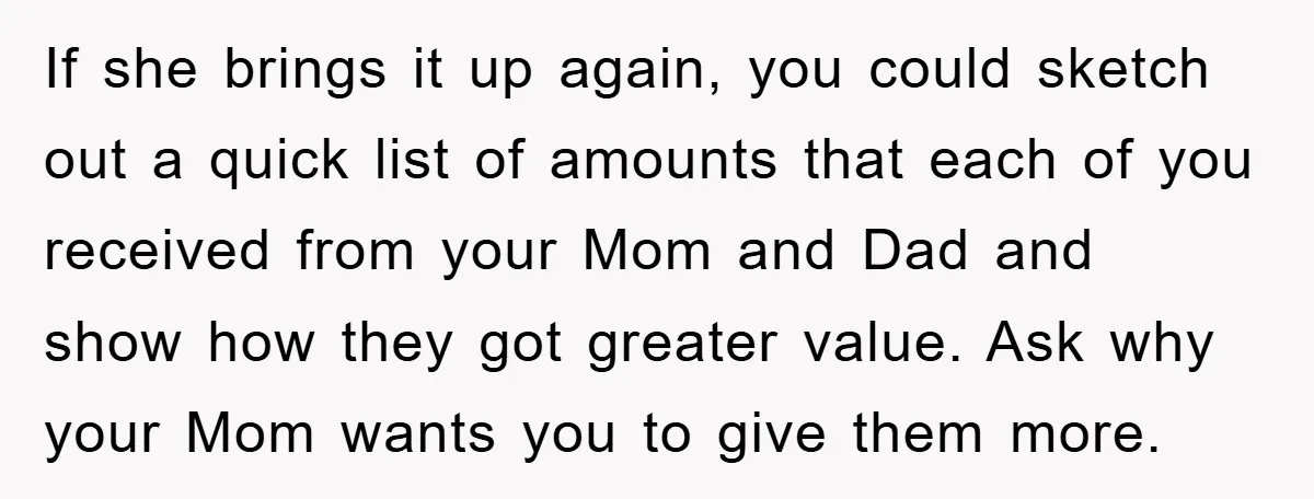 If she brings it up again, you could sketch out a quick list of amounts that each of you received from your Mom and Dad and show how they got...