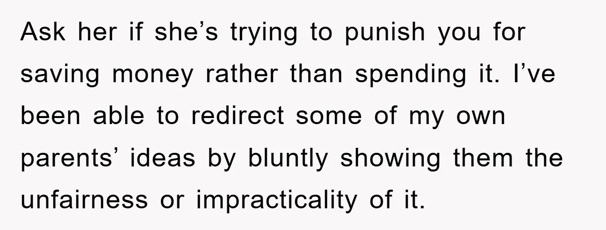 Ask her if she’s trying to punish you for saving money rather than spending it. I’ve been able to redirect some of my own parents’ ideas by bluntly showing them...