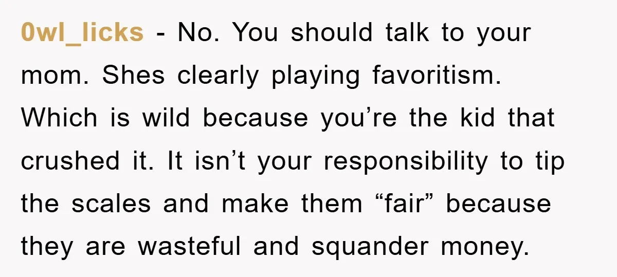 0wl_licks − No. You should talk to your mom. Shes clearly playing favoritism. Which is wild because you’re the kid that crushed it. It isn’t your responsibility to tip the...