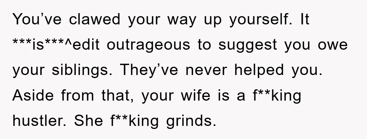 You’ve clawed your way up yourself. It ***is***^edit outrageous to suggest you owe your siblings. They’ve never helped you. Aside from that, your wife is a f**king hustler. She f**king...