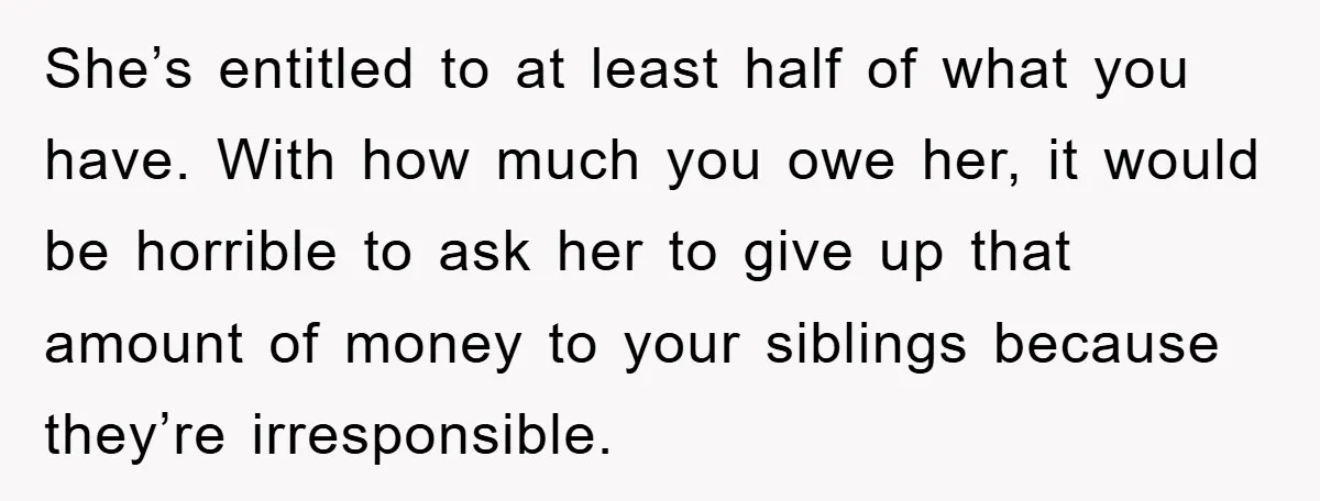 She’s entitled to at least half of what you have. With how much you owe her, it would be horrible to ask her to give up that amount of money...