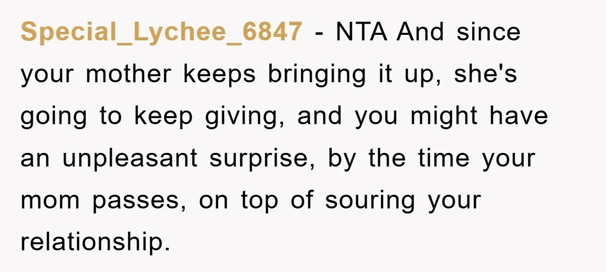 Special_Lychee_6847 − NTA And since your mother keeps bringing it up, she's going to keep giving, and you might have an unpleasant surprise, by the time your mom passes, on...