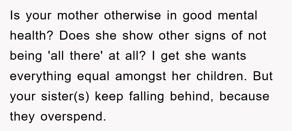 Is your mother otherwise in good mental health? Does she show other signs of not being 'all there' at all? I get she wants everything equal amongst her children. But...
