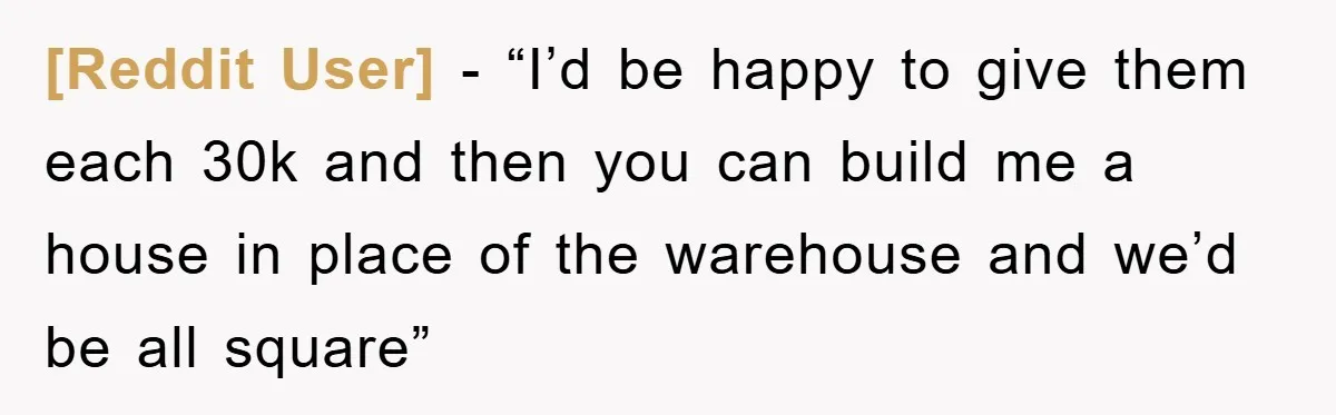 [Reddit User] − “I’d be happy to give them each 30k and then you can build me a house in place of the warehouse and we’d be all square”