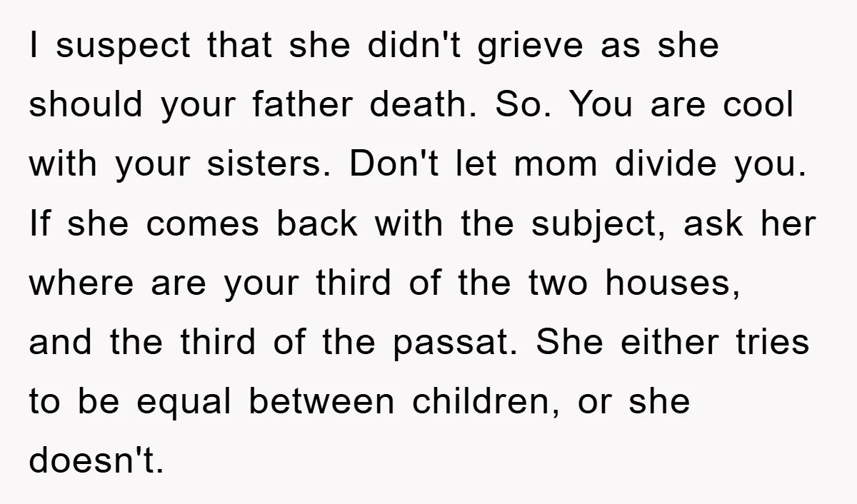 I suspect that she didn't grieve as she should your father death. So. You are cool with your sisters. Don't let mom divide you. If she comes back with the...
