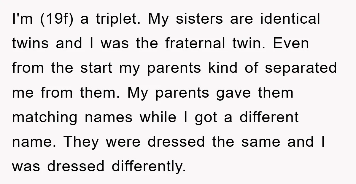 I'm (19f) a triplet. My sisters are identical twins and I was the fraternal twin. Even from the start my parents kind of separated me from them. My parents gave...