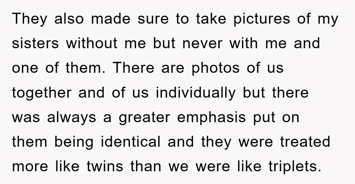 They also made sure to take pictures of my sisters without me but never with me and one of them. There are photos of us together and of us individually...