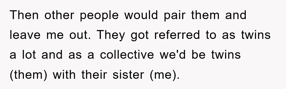 Then other people would pair them and leave me out. They got referred to as twins a lot and as a collective we'd be twins (them) with their sister (me).