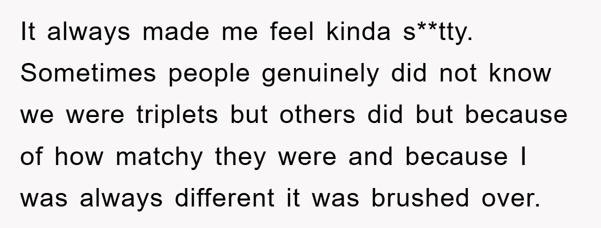 It always made me feel kinda s**tty. Sometimes people genuinely did not know we were triplets but others did but because of how matchy they were and because I was...