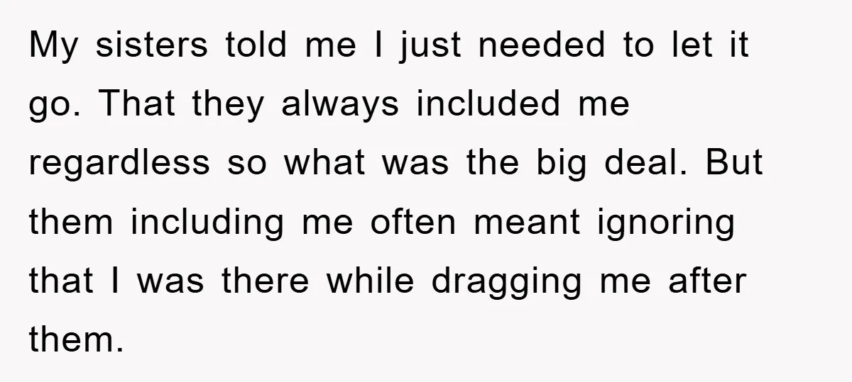 My sisters told me I just needed to let it go. That they always included me regardless so what was the big deal. But them including me often meant ignoring...