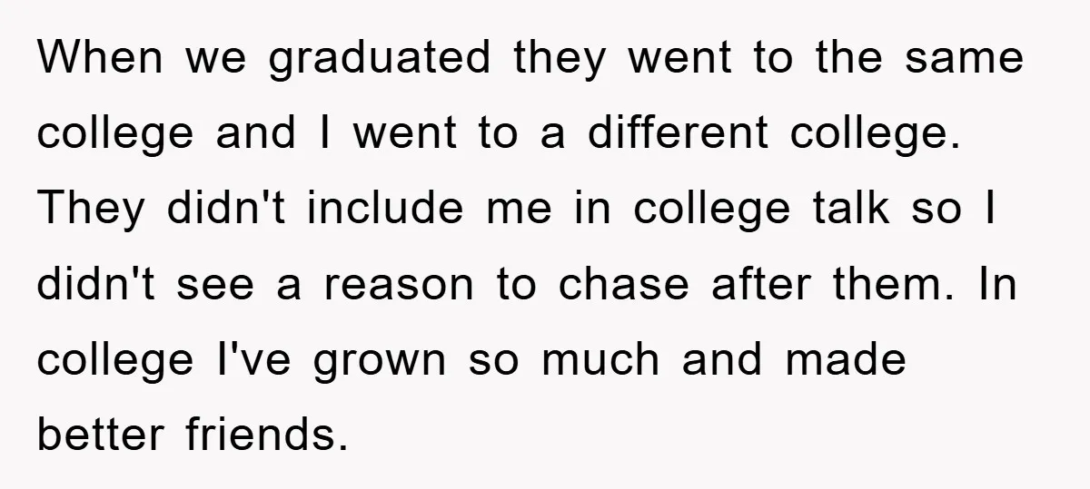 When we graduated they went to the same college and I went to a different college. They didn't include me in college talk so I didn't see a reason to...