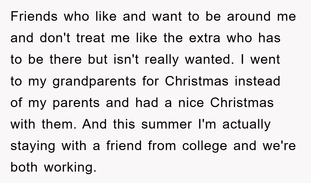 Friends who like and want to be around me and don't treat me like the extra who has to be there but isn't really wanted. I went to my grandparents...