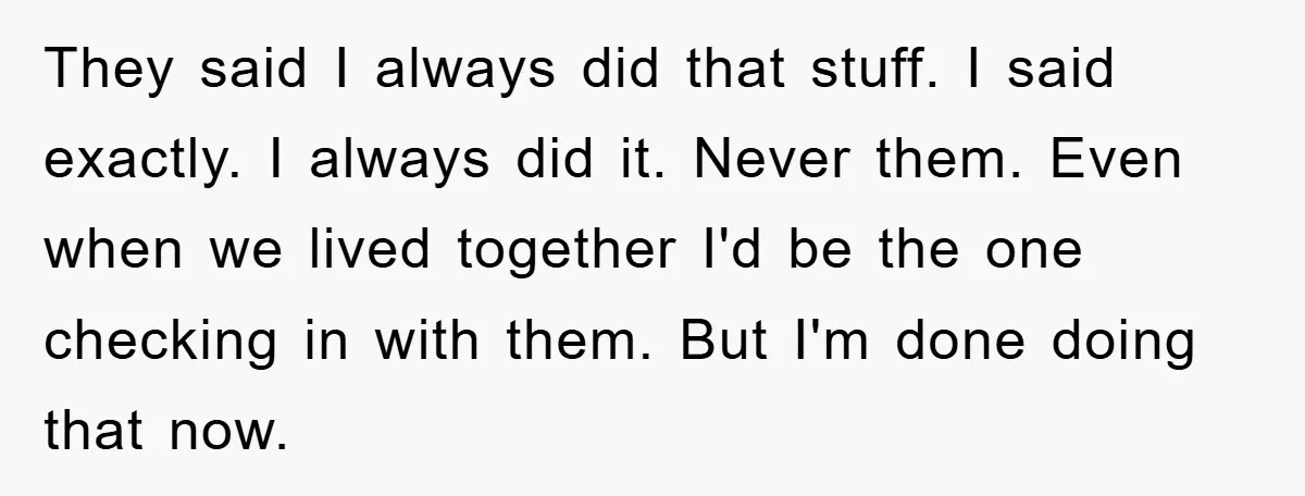 They said I always did that stuff. I said exactly. I always did it. Never them. Even when we lived together I'd be the one checking in with them. But...
