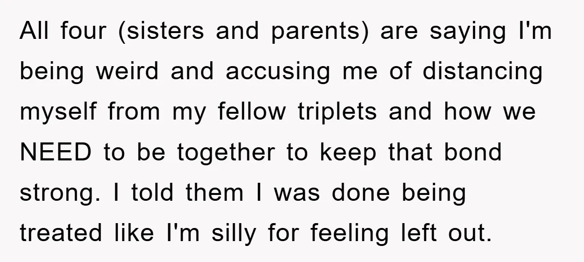 All four (sisters and parents) are saying I'm being weird and accusing me of distancing myself from my fellow triplets and how we NEED to be together to keep that...