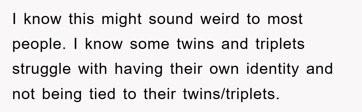 I know this might sound weird to most people. I know some twins and triplets struggle with having their own identity and not being tied to their twins/triplets.