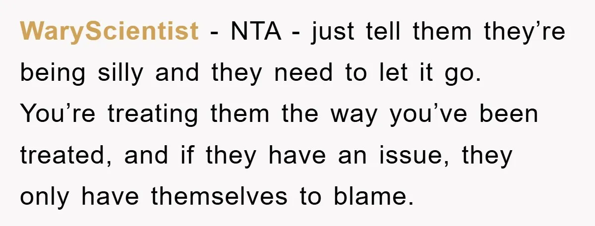 WaryScientist − NTA - just tell them they’re being silly and they need to let it go. You’re treating them the way you’ve been treated, and if they have an...