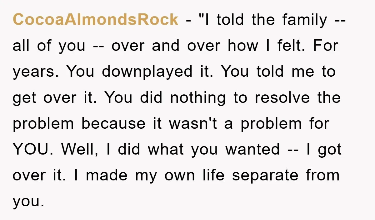 CocoaAlmondsRock − "I told the family -- all of you -- over and over how I felt. For years. You downplayed it. You told me to get over it. You...