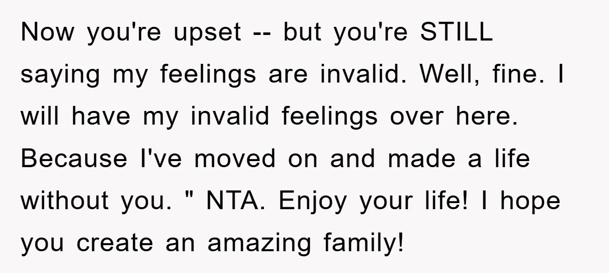 Now you're upset -- but you're STILL saying my feelings are invalid. Well, fine. I will have my invalid feelings over here. Because I've moved on and made a life...