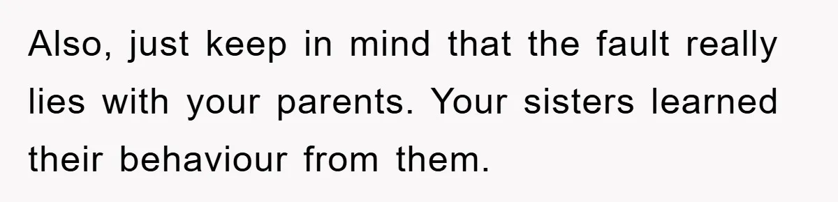 Also, just keep in mind that the fault really lies with your parents. Your sisters learned their behaviour from them.