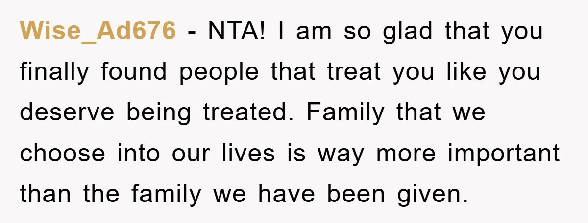 Wise_Ad676 − NTA! I am so glad that you finally found people that treat you like you deserve being treated. Family that we choose into our lives is way more...