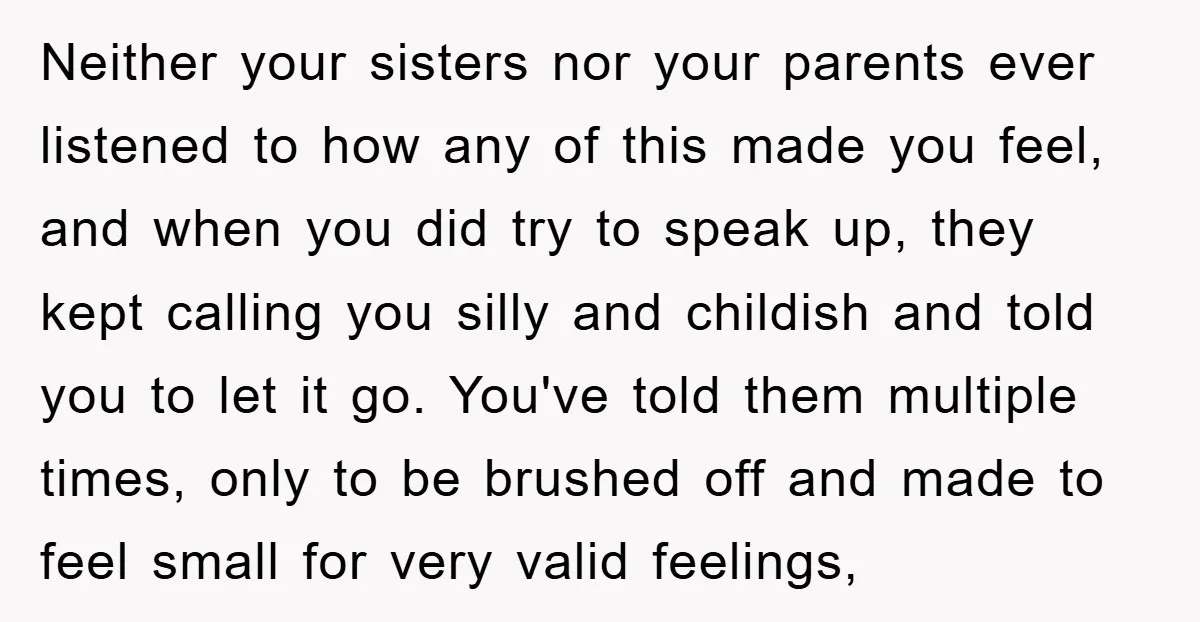 Neither your sisters nor your parents ever listened to how any of this made you feel, and when you did try to speak up, they kept calling you silly and...