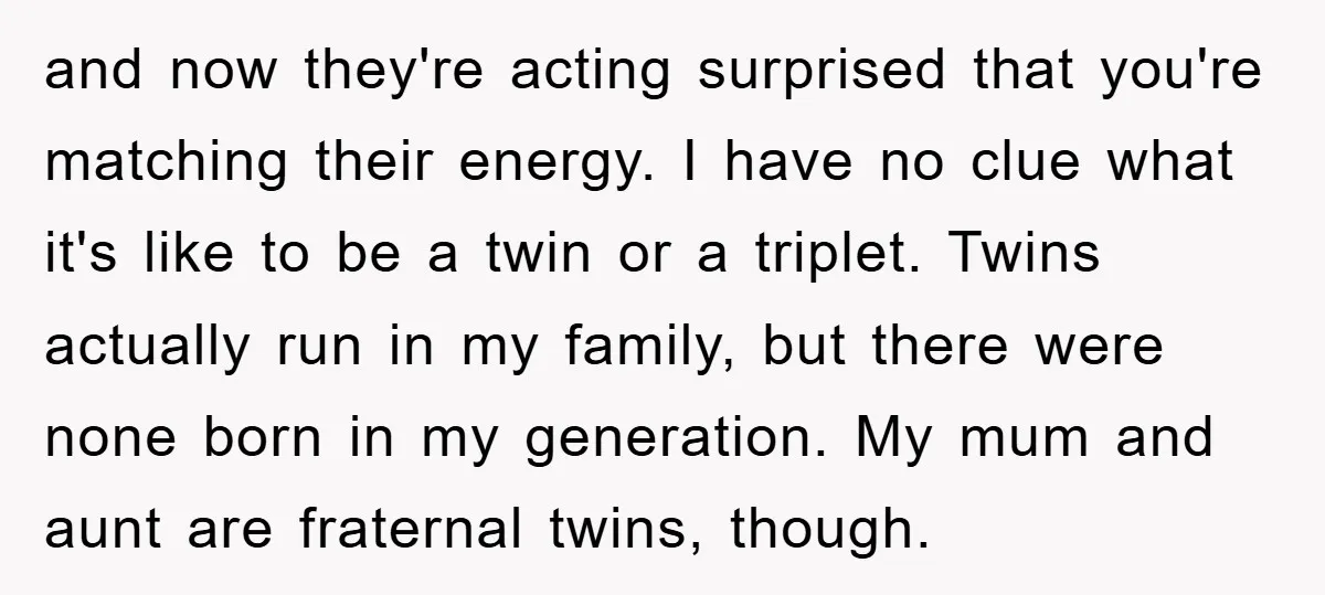 and now they're acting surprised that you're matching their energy. I have no clue what it's like to be a twin or a triplet. Twins actually run in my family,...