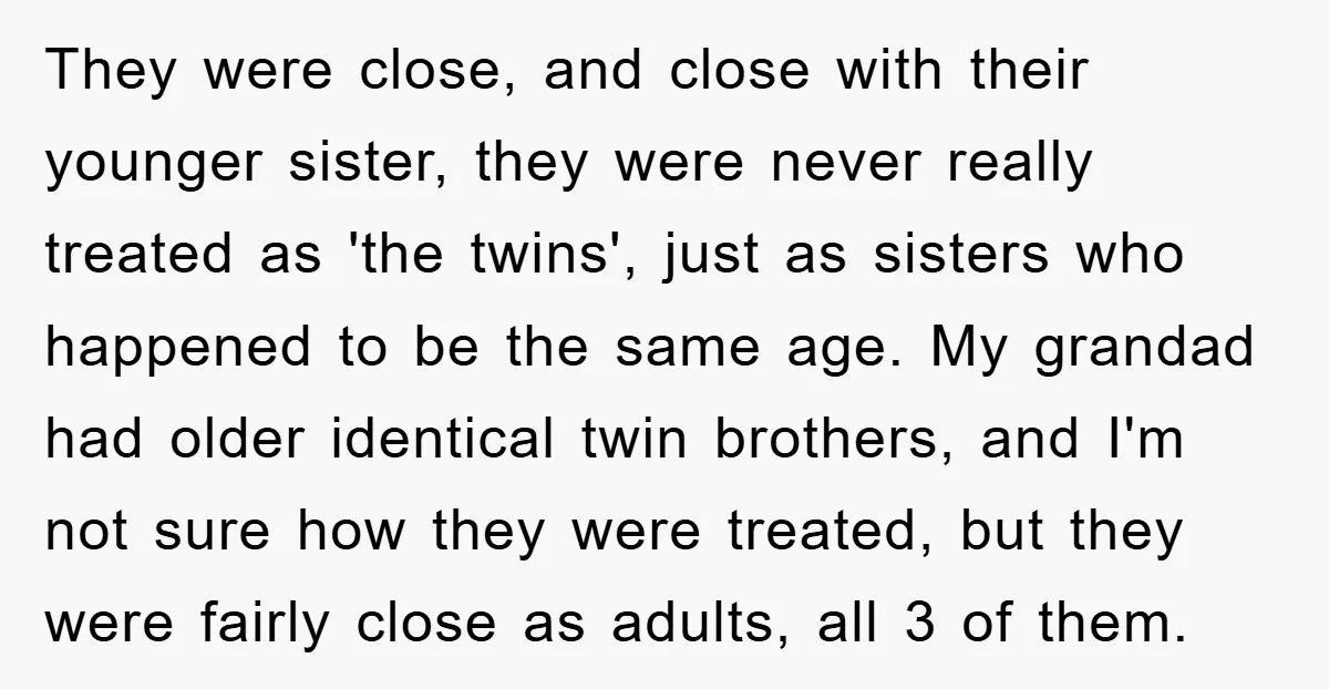 They were close, and close with their younger sister, they were never really treated as 'the twins', just as sisters who happened to be the same age. My grandad had...
