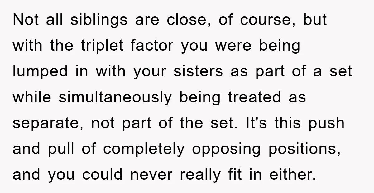 Not all siblings are close, of course, but with the triplet factor you were being lumped in with your sisters as part of a set while simultaneously being treated as...