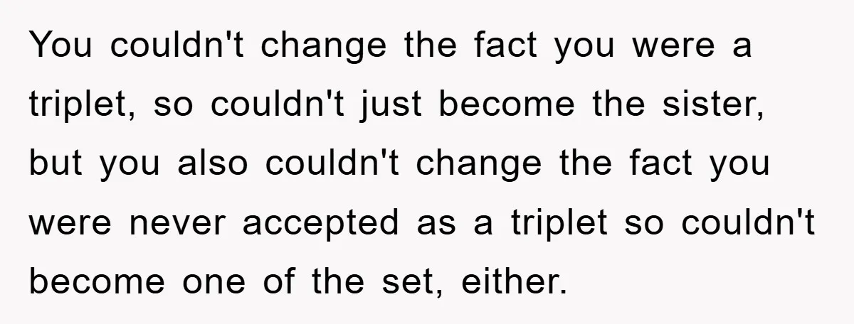 You couldn't change the fact you were a triplet, so couldn't just become the sister, but you also couldn't change the fact you were never accepted as a triplet so...