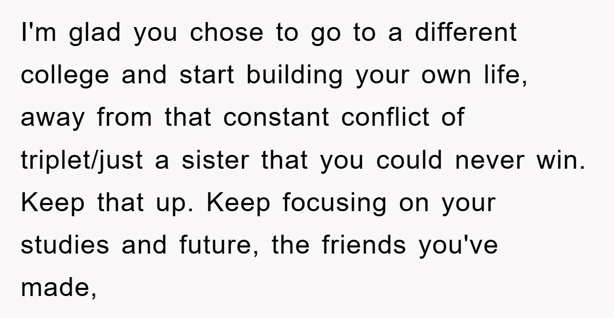 I'm glad you chose to go to a different college and start building your own life, away from that constant conflict of triplet/just a sister that you could never win....
