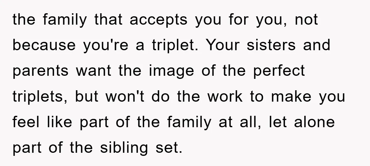 the family that accepts you for you, not because you're a triplet. Your sisters and parents want the image of the perfect triplets, but won't do the work to make...