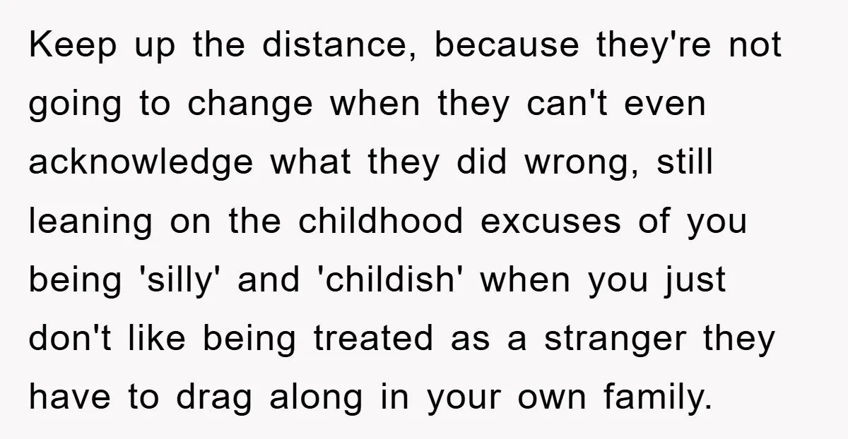 Keep up the distance, because they're not going to change when they can't even acknowledge what they did wrong, still leaning on the childhood excuses of you being 'silly' and...