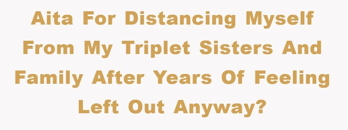 AITA for distancing myself from my triplet sisters and family after years of feeling left out anyway?