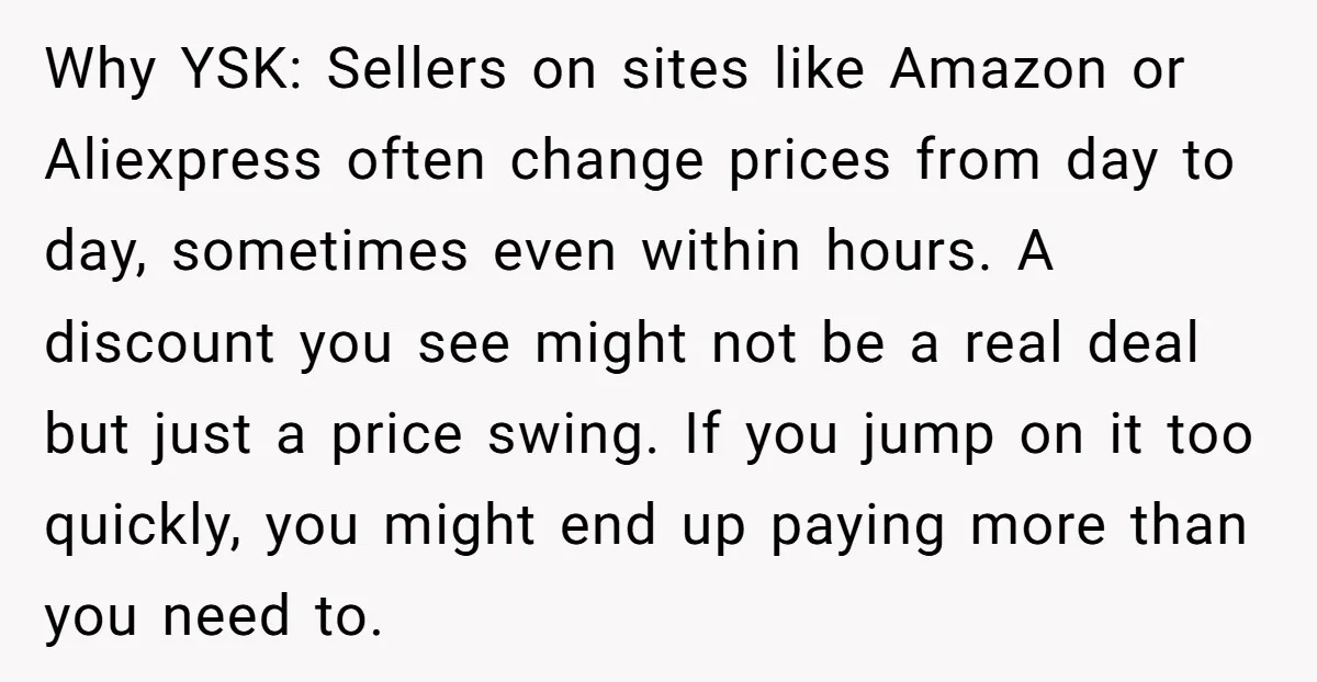 Why YSK: Sellers on sites like Amazon or Aliexpress often change prices from day to day, sometimes even within hours. A discount you see might not be a real deal...