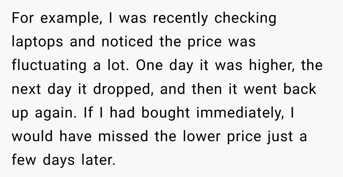 For example, I was recently checking laptops and noticed the price was fluctuating a lot. One day it was higher, the next day it dropped, and then it went back...
